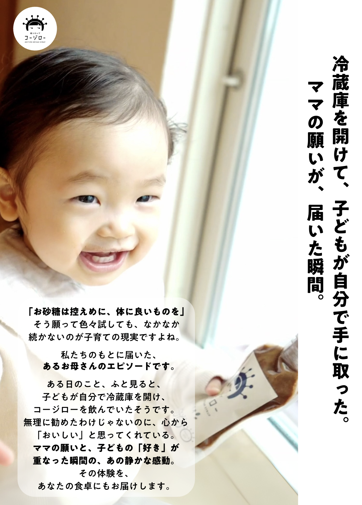 冷蔵庫を開けて、子どもが自分で手に取った。
 　ママの願いが、届いた瞬間。

「お砂糖は控えめに、体に良いものを」
そう願って色々試しても、なかなか
続かないのが子育ての現実ですよね。

私たちのもとに届いた、
あるお母さんのエピソードです。

ある日のこと、ふと見ると、
子どもが自分で冷蔵庫を開け、
コージローを飲んでいたそうです。
無理に勧めたわけじゃないのに、心から
「おいしい」と思ってくれている。
ママの願いと、子どもの「好き」が
重なった瞬間の、あの静かな感動。
その体験を、
あなたの食卓にもお届けします。