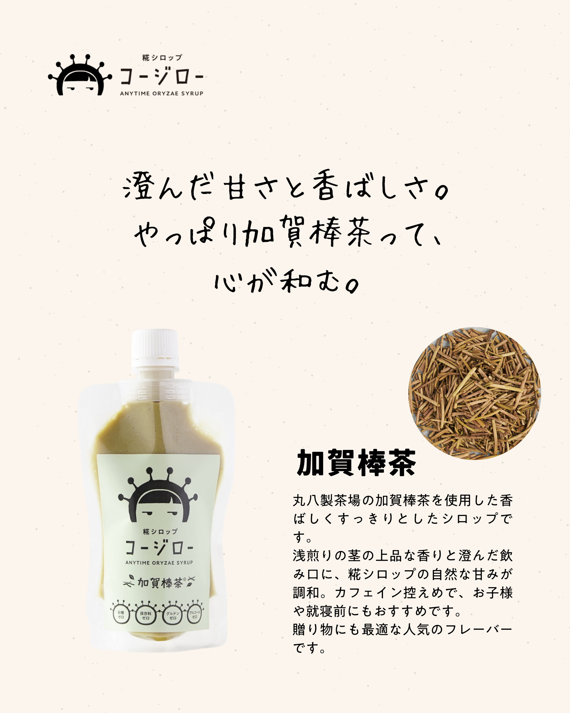 澄んだ甘さと香ばしさ。
やっぱり加賀棒茶って、
心が和む。

丸八製茶場の加賀棒茶を使用した香ばしくすっきりとしたシロップです。
浅煎りの茎の上品な香りと澄んだ飲み口に、糀シロップの自然な甘みが調和。カフェイン控えめで、お子様や就寝前にもおすすめです。
贈り物にも最適な人気のフレーバーです。