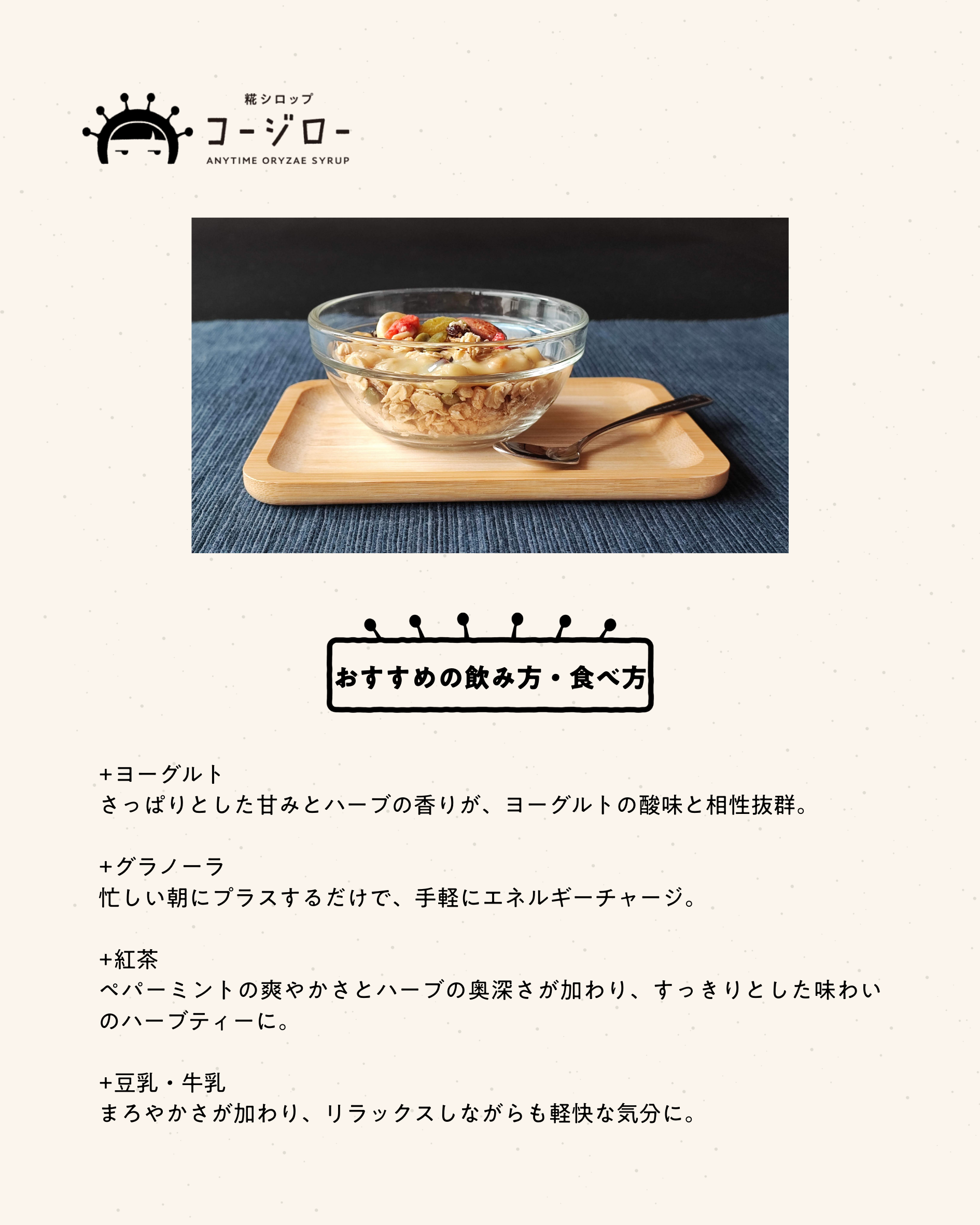 おすすめの飲み方・食べ方 +ヨーグルト さっぱりとした甘みとハーブの香りが、ヨーグルトの酸味と相性抜群。 +グラノーラ 忙しい朝にプラスするだけで、手軽にエネルギーチャージ。 +紅茶 ペパーミントの爽やかさとハーブの奥深さが加わり、すっきりとした味わいのハーブティーに。 +豆乳・牛乳 まろやかさが加わり、リラックスしながらも軽快な気分に。