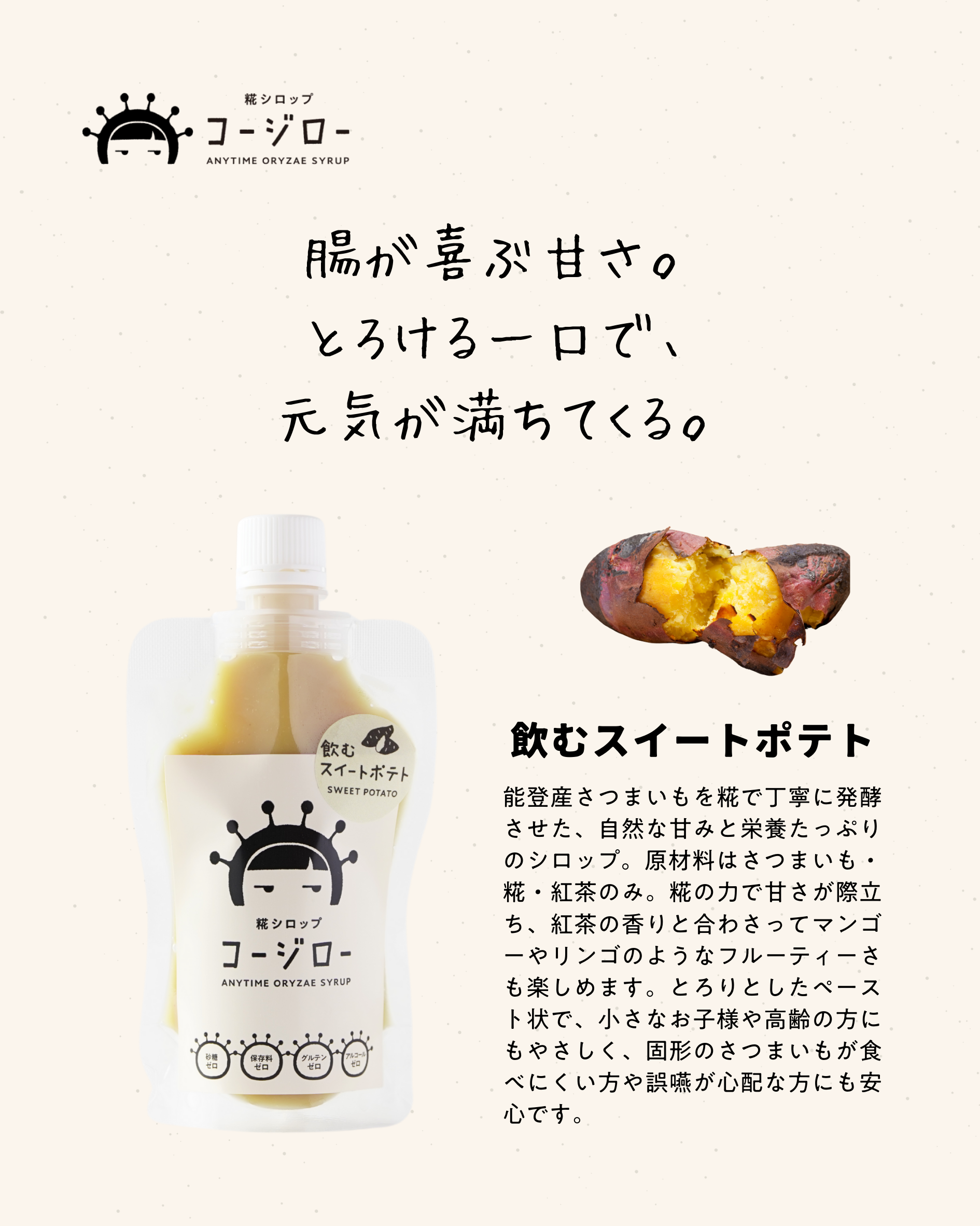 腸が喜ぶ甘さ。 とろける一口で、 元気が満ちてくる。 飲むスイートポテト 能登産さつまいもを糀で丁寧に発酵させた、自然な甘みと栄養たっぷりのシロップ。原材料はさつまいも・糀・紅茶のみ。糀の力で甘さが際立ち、紅茶の香りと合わさってマンゴーやリンゴのようなフルーティーさも楽しめます。とろりとしたペースト状で、小さなお子様や高齢の方にもやさしく、固形のさつまいもが食べにくい方や誤嚥が心配な方にも安心です。