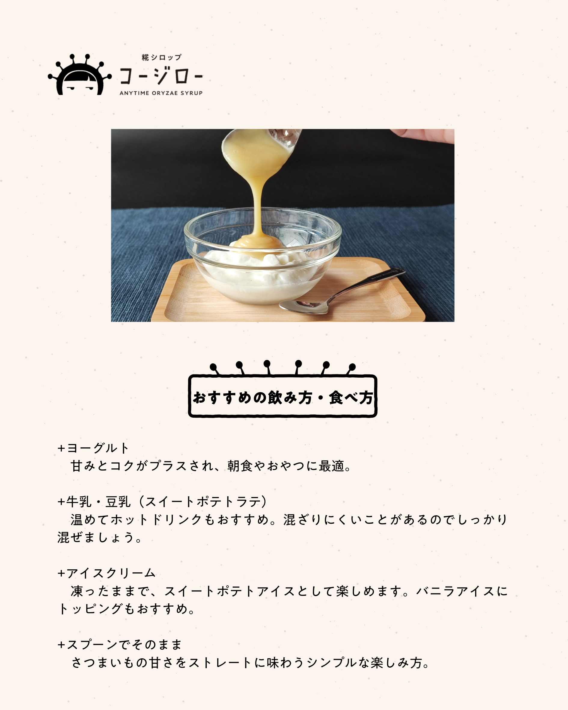 おすすめの飲み方・食べ方 +ヨーグルト 　甘みとコクがプラスされ、朝食やおやつに最適。 +牛乳・豆乳（スイートポテトラテ） 　温めてホットドリンクもおすすめ。混ざりにくいことがあるのでしっかり混ぜましょう。 +アイスクリーム 　凍ったままで、スイートポテトアイスとして楽しめます。バニラアイスにトッピングもおすすめ。 +スプーンでそのまま 　さつまいもの甘さをストレートに味わうシンプルな楽しみ方。