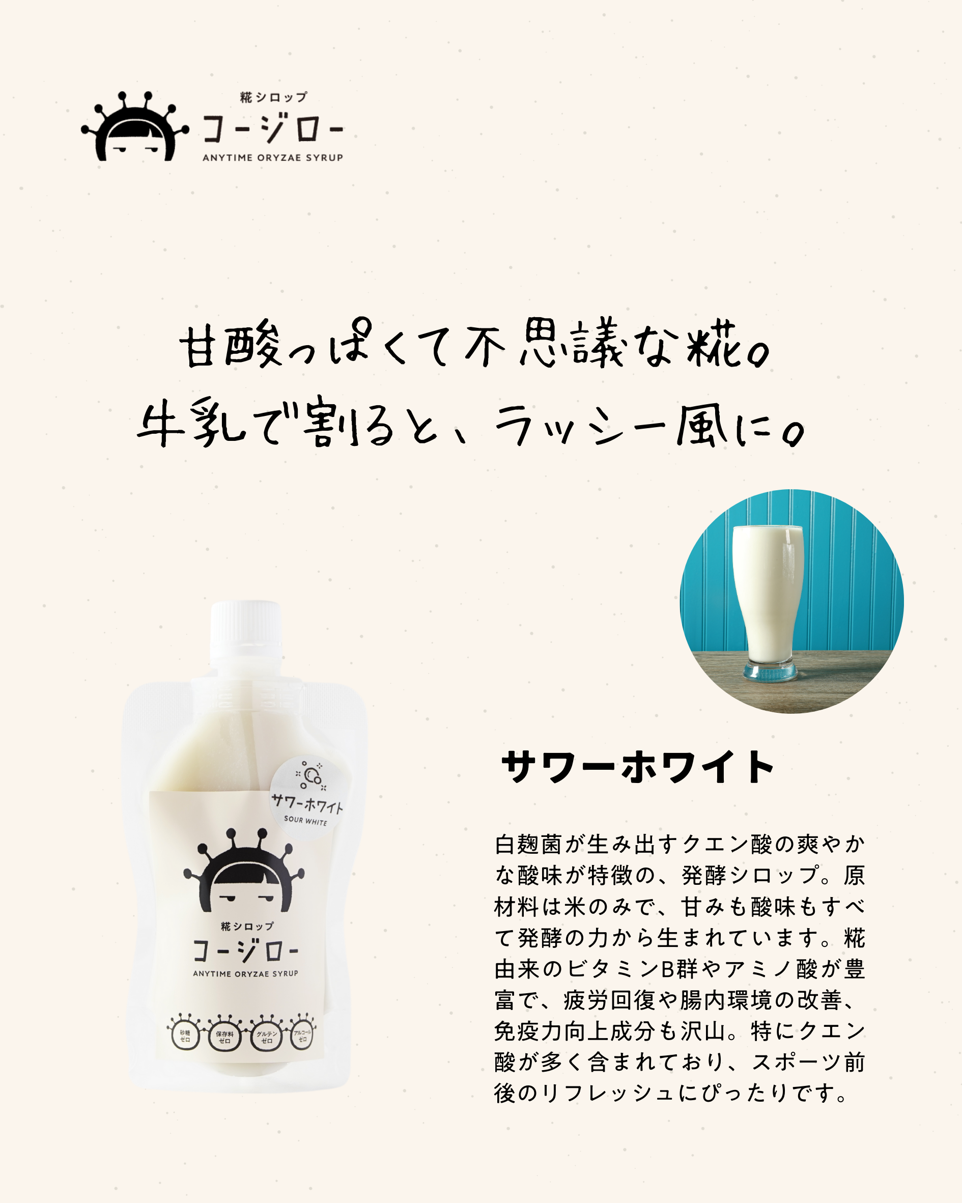 甘酸っぱくて不思議な糀。 牛乳で割ると、ラッシー風に。 サワーホワイト 白麹菌が生み出すクエン酸の爽やかな酸味が特徴の、発酵シロップ。原材料は米のみで、甘みも酸味もすべて発酵の力から生まれています。糀由来のビタミンB群やアミノ酸が豊富で、疲労回復や腸内環境の改善、免疫力向上成分も沢山。特にクエン酸が多く含まれており、スポーツ前後のリフレッシュにぴったりです。