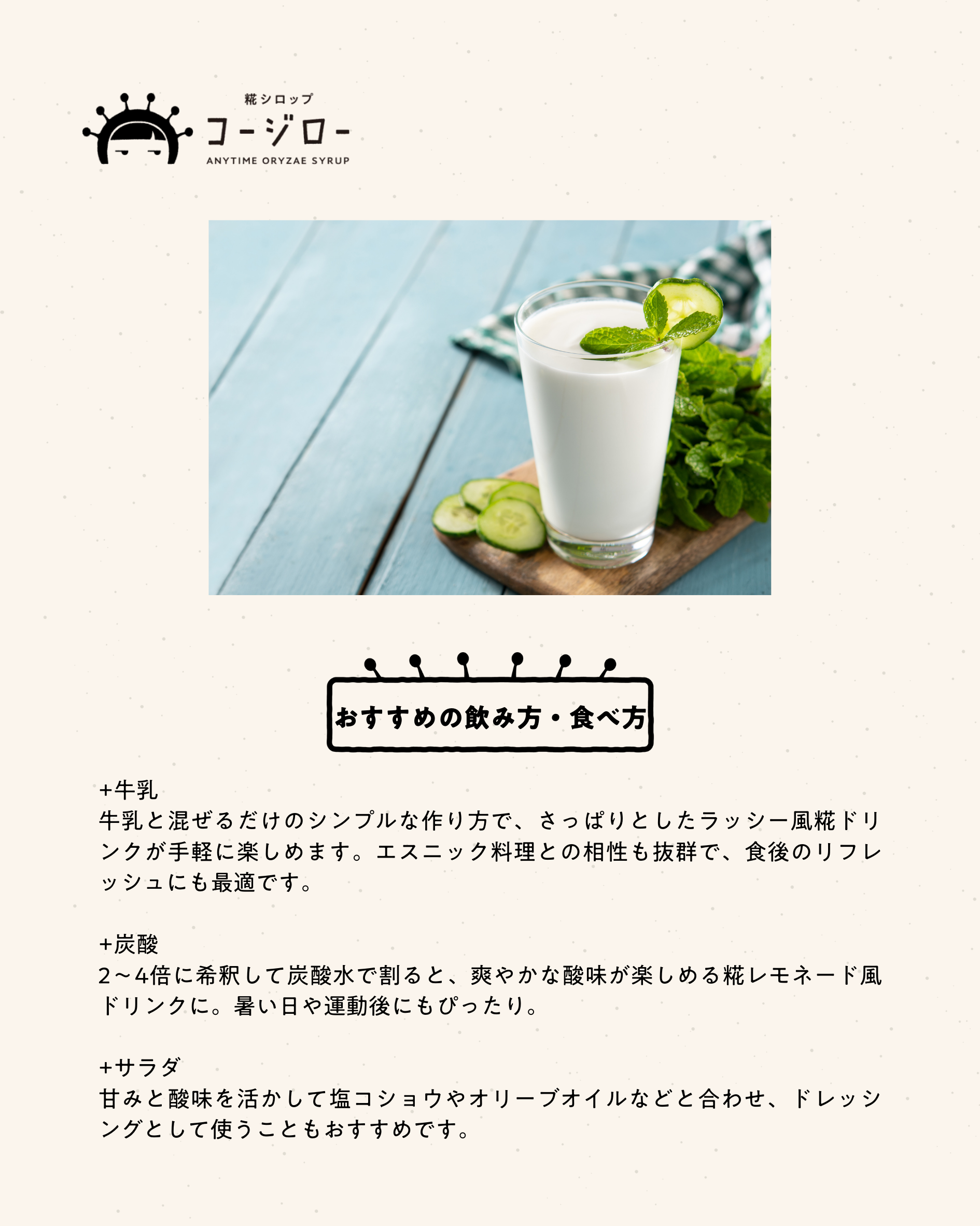 おすすめの飲み方・食べ方 +牛乳 牛乳と混ぜるだけのシンプルな作り方で、さっぱりとしたラッシー風糀ドリンクが手軽に楽しめます。エスニック料理との相性も抜群で、食後のリフレッシュにも最適です。 +炭酸 2〜4倍に希釈して炭酸水で割ると、爽やかな酸味が楽しめる糀レモネード風ドリンクに。暑い日や運動後にもぴったり。 +サラダ 甘みと酸味を活かして塩コショウやオリーブオイルなどと合わせ、ドレッシングとして使うこともおすすめです。