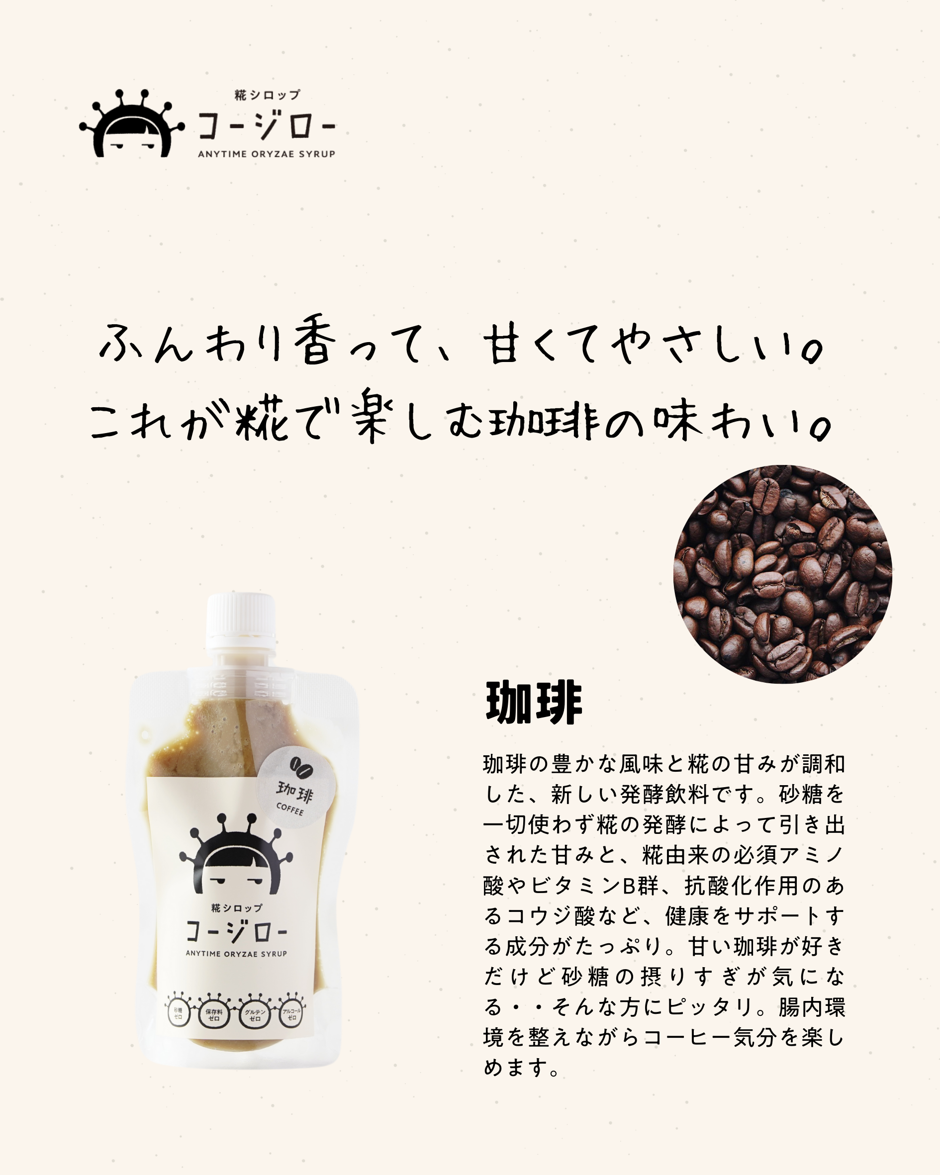 ふんわり香って、甘くてやさしい。 これが糀で楽しむ珈琲の味わい。 珈琲 珈琲の豊かな風味と糀の甘みが調和した、新しい発酵飲料です。砂糖を一切使わず糀の発酵によって引き出された甘みと、糀由来の必須アミノ酸やビタミンB群、抗酸化作用のあるコウジ酸など、健康をサポートする成分がたっぷり。甘い珈琲が好きだけど砂糖の摂りすぎが気になる・・そんな方にピッタリ。腸内環境を整えながらコーヒー気分を楽しめます。