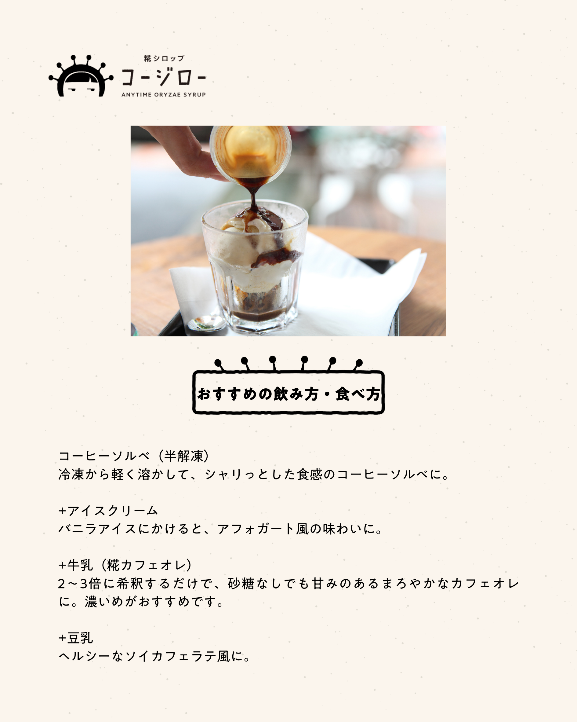 おすすめの飲み方・食べ方 コーヒーソルベ（半解凍） 冷凍から軽く溶かして、シャリっとした食感のコーヒーソルベに。 +アイスクリーム バニラアイスにかけると、アフォガート風の味わいに。 +牛乳（糀カフェオレ） 2〜3倍に希釈するだけで、砂糖なしでも甘みのあるまろやかなカフェオレに。濃いめがおすすめです。 +豆乳 ヘルシーなソイカフェラテ風に。