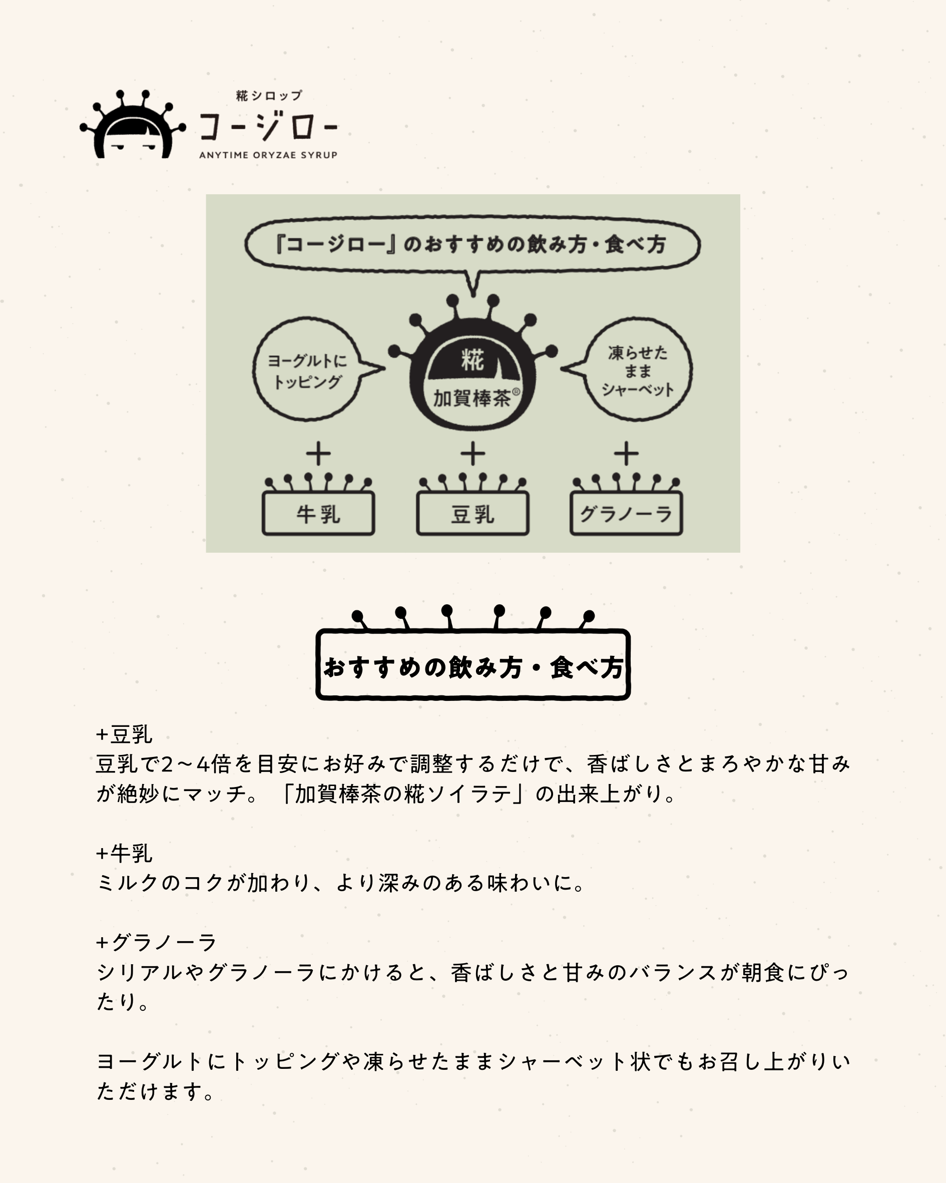 おすすめの飲み方・食べ方 +豆乳 豆乳で2〜4倍を目安にお好みで調整するだけで、香ばしさとまろやかな甘みが絶妙にマッチ。 「加賀棒茶の糀ソイラテ」の出来上がり。 +牛乳 ミルクのコクが加わり、より深みのある味わいに。 +グラノーラ シリアルやグラノーラにかけると、香ばしさと甘みのバランスが朝食にぴったり。 ヨーグルトにトッピングや凍らせたままシャーベット状でもお召し上がりいただけます。