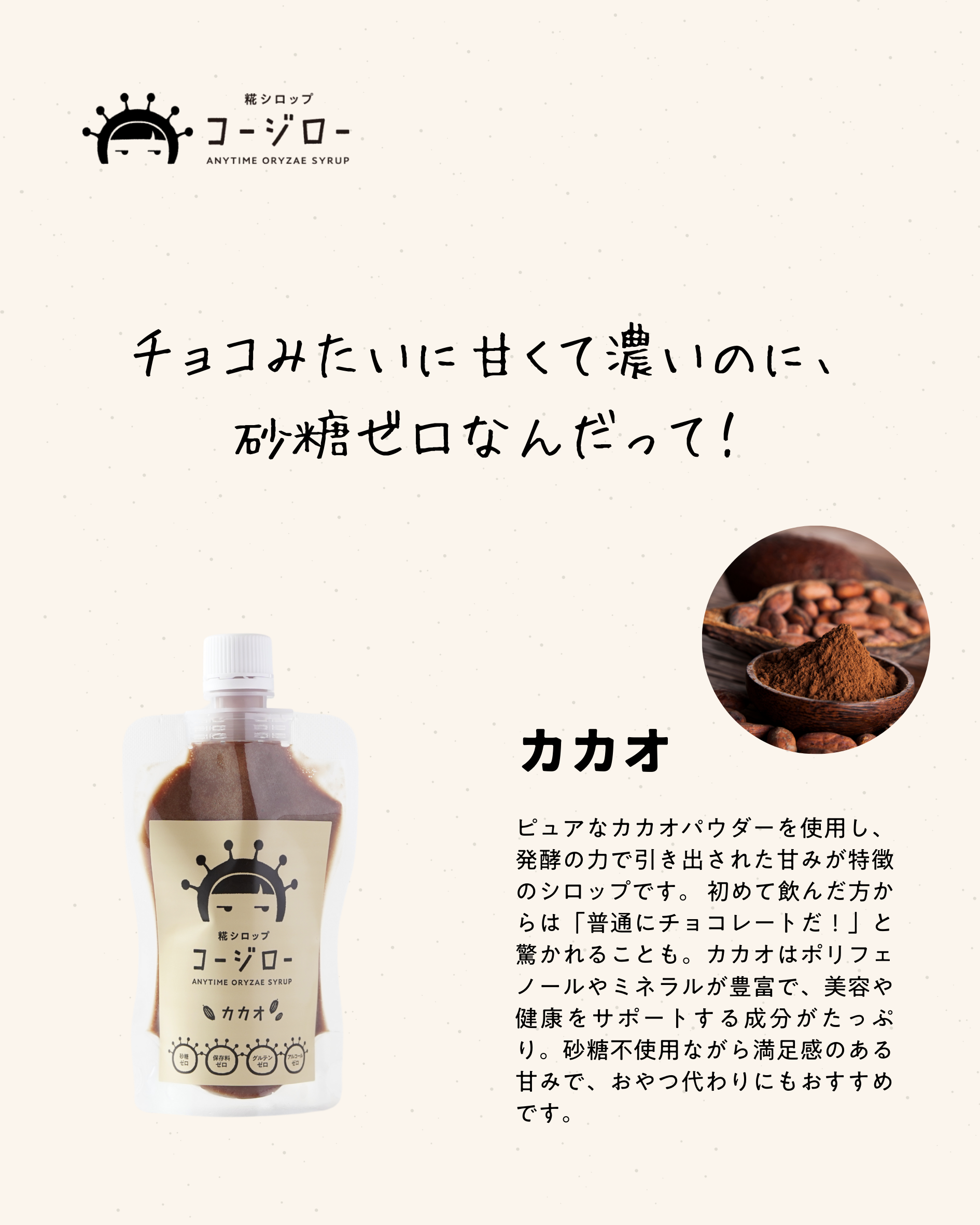 チョコみたいに甘くて濃いのに、砂糖ゼロなんだって！ カカオ ピュアなカカオパウダーを使用し、発酵の力で引き出された甘みが特徴のシロップです。 初めて飲んだ方からは「普通にチョコレートだ！」と驚かれることも。カカオはポリフェノールやミネラルが豊富で、美容や健康をサポートする成分がたっぷり。砂糖不使用ながら満足感のある甘みで、おやつ代わりにもおすすめです。