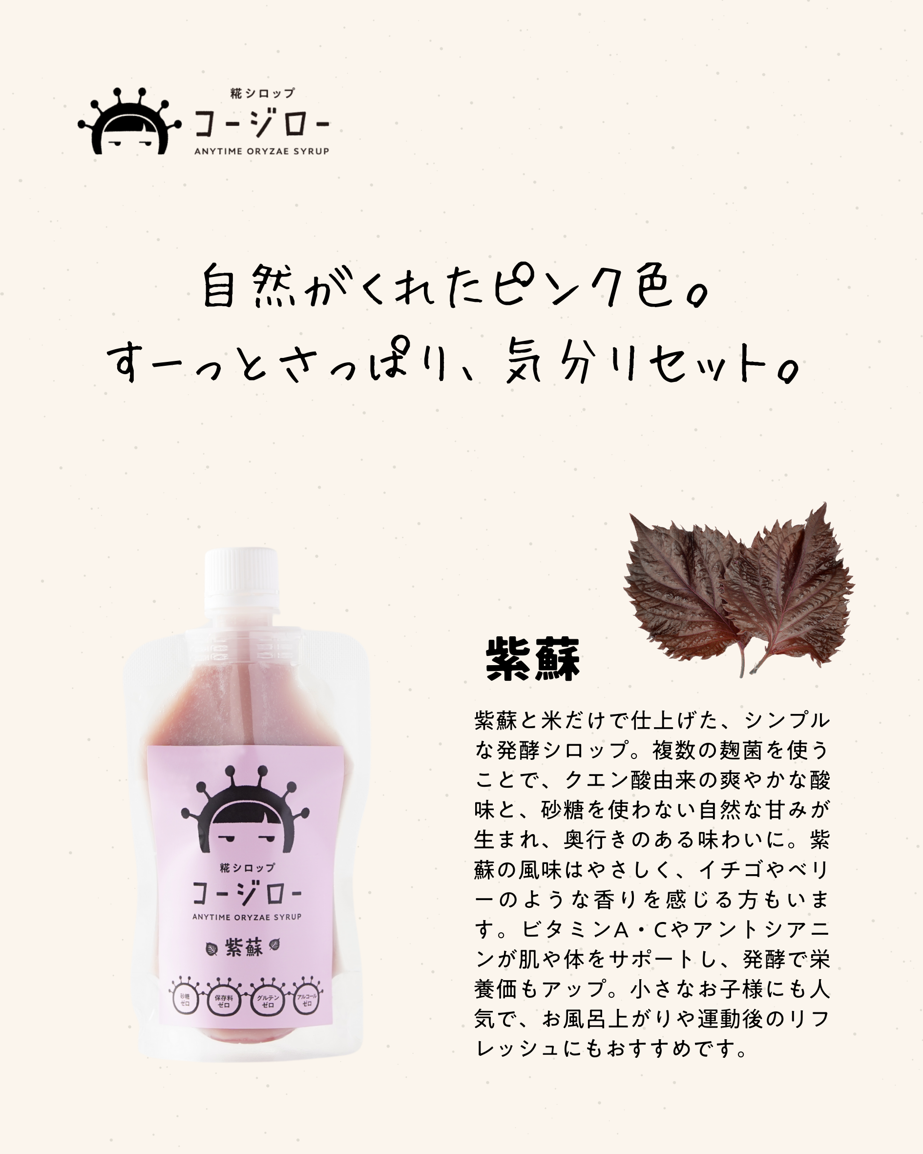 自然がくれたピンク色。
すーっとさっぱり、気分リセット。

紫蘇と米だけで仕上げた、シンプルな発酵シロップ。複数の麹菌を使うことで、クエン酸由来の爽やかな酸味と、砂糖を使わない自然な甘みが生まれ、奥行きのある味わいに。紫蘇の風味はやさしく、イチゴやベリーのような香りを感じる方もいます。ビタミンA・Cやアントシアニンが肌や体をサポートし、発酵で栄養価もアップ。小さなお子様にも人気で、お風呂上がりや運動後のリフレッシュにもおすすめです。