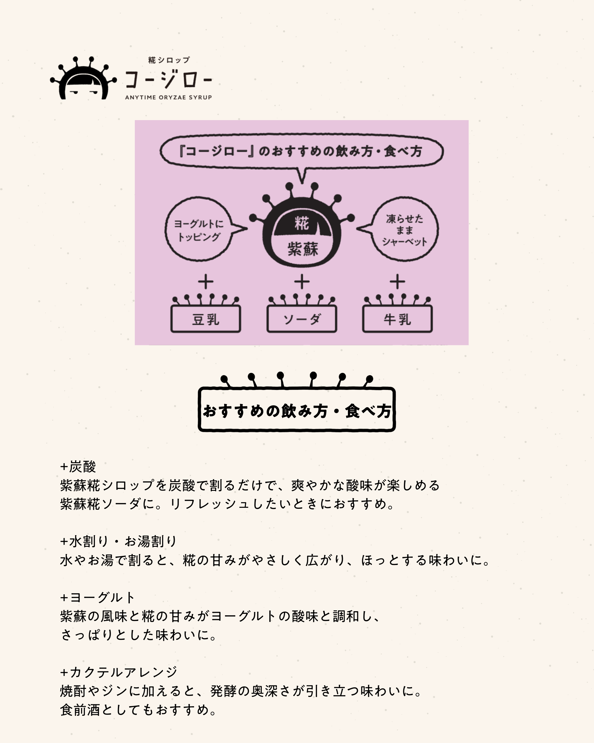 おすすめの飲み方・食べ方
+炭酸
紫蘇糀シロップを炭酸で割るだけで、爽やかな酸味が楽しめる紫蘇糀ソーダに。リフレッシュしたいときにおすすめ。

+水割り・お湯割り
水やお湯で割ると、糀の甘みがやさしく広がり、ほっとする味わいに。

+ヨーグルト
紫蘇の風味と糀の甘みがヨーグルトの酸味と調和し、さっぱりとした味わいに。

+カクテルアレンジ
焼酎やジンに加えると、発酵の奥深さが引き立つ味わいに。食前酒としてもおすすめ。