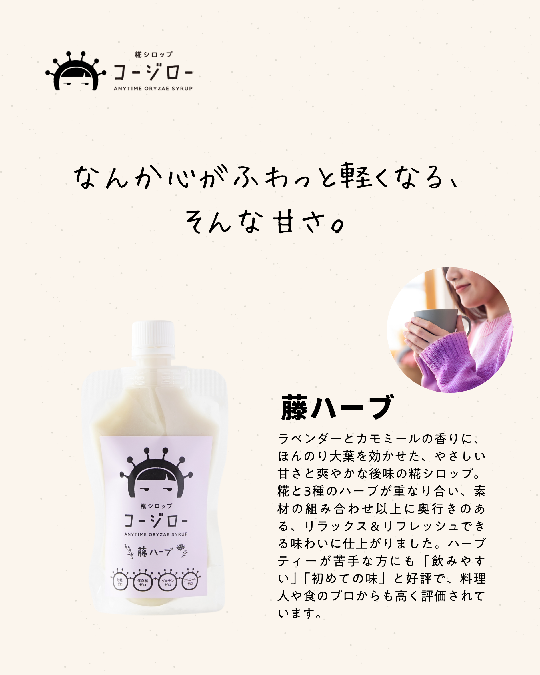 なんか心がふわっと軽くなる、 そんな甘さ。 藤ハーブ ラベンダーとカモミールの香りに、ほんのり大葉を効かせた、やさしい甘さと爽やかな後味の糀シロップ。糀と3種のハーブが重なり合い、素材の組み合わせ以上に奥行きのある、リラックス＆リフレッシュできる味わいに仕上がりました。ハーブティーが苦手な方にも「飲みやすい」「初めての味」と好評で、料理人や食のプロからも高く評価されています。