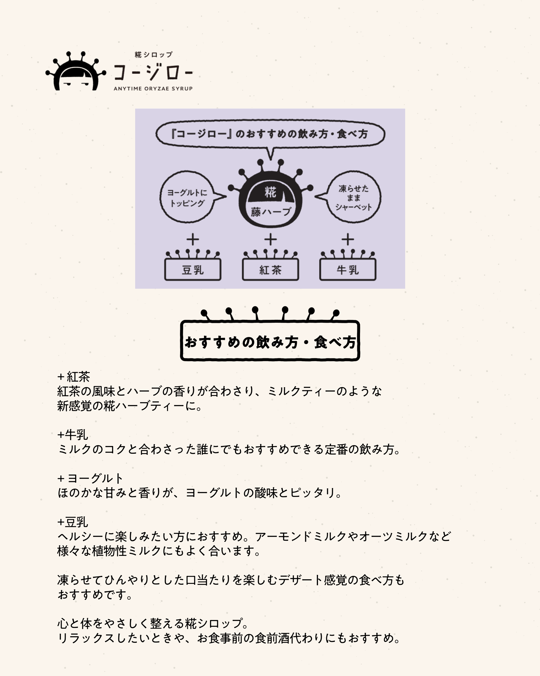 おすすめの飲み方・食べ方 + 紅茶 紅茶の風味とハーブの香りが合わさり、ミルクティーのような 新感覚の糀ハーブティーに。 +牛乳 ミルクのコクと合わさった誰にでもおすすめできる定番の飲み方。 + ヨーグルト ほのかな甘みと香りが、ヨーグルトの酸味とピッタリ。 +豆乳 ヘルシーに楽しみたい方におすすめ。アーモンドミルクやオーツミルクなど 様々な植物性ミルクにもよく合います。 凍らせてひんやりとした口当たりを楽しむデザート感覚の食べ方も おすすめです。 心と体をやさしく整える糀シロップ。 リラックスしたいときや、お食事前の食前酒代わりにもおすすめ。