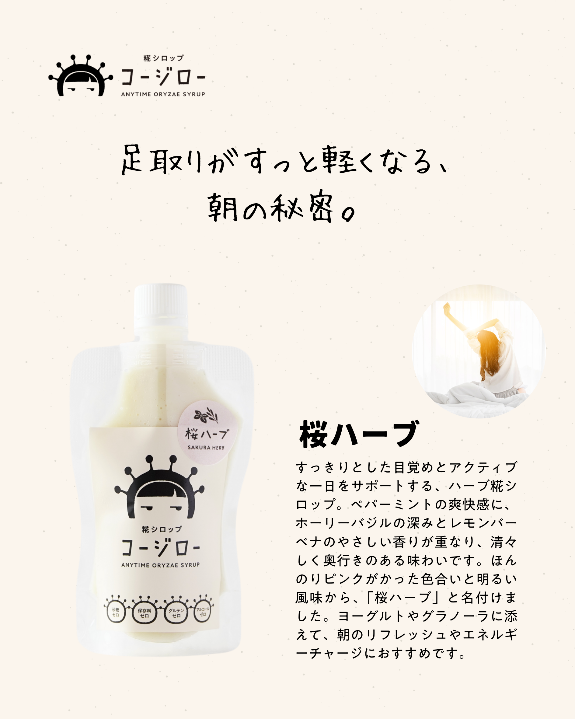 足取りがすっと軽くなる、 朝の秘密。 桜ハーブ すっきりとした目覚めとアクティブな一日をサポートする、ハーブ糀シロップ。ペパーミントの爽快感に、ホーリーバジルの深みとレモンバーベナのやさしい香りが重なり、清々しく奥行きのある味わいです。ほんのりピンクがかった色合いと明るい風味から、「桜ハーブ」と名付けました。ヨーグルトやグラノーラに添えて、朝のリフレッシュやエネルギーチャージにおすすめです。