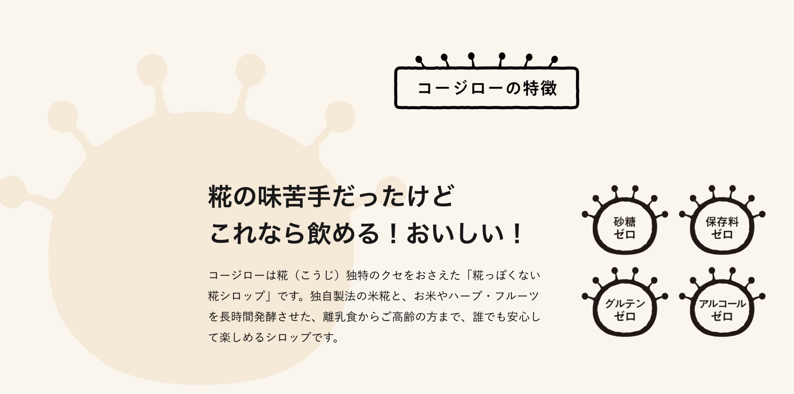 コージローの特徴
糀の味苦手だったけど
これなら飲める!おいしい!
コージローは糀(こうじ)独特のクセをおさえた「糀っぽくない糀シロップ」です。独自製法の米糀と、お米やハーブ・フルーツを長時間発酵させた、離乳食からご高齢の方まで、誰でも安心して楽しめるシロップです。
砂糖ゼロ
保存料ゼロ
グルテンゼロ
アルコールゼロ
