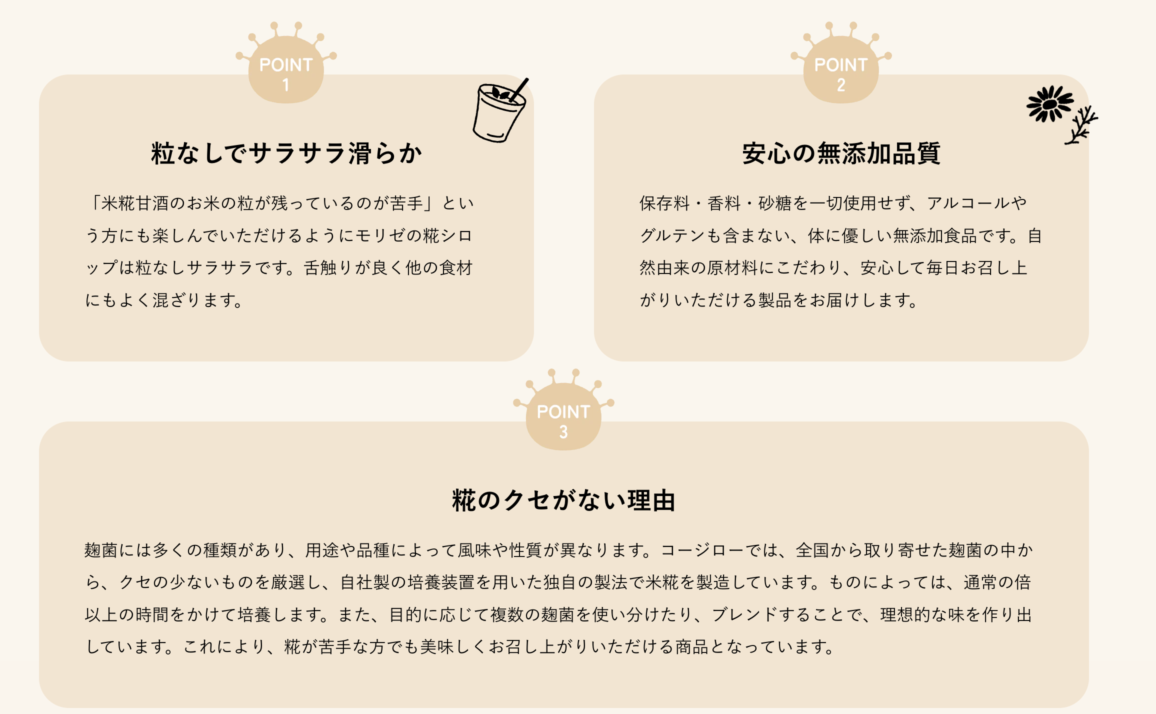 粒なしでサラサラ滑らか
「米糀甘酒のお米の粒が残っているのが苦手」という方にも楽しんでいただけるようにモリゼの糀シロップは粒なしサラサラです。舌触りが良く他の食材にもよく混ざります。
安心の無添加品質
保存料・香料・砂糖を一切使用せず、アルコールやグルテンも含まない、体に優しい無添加食品です。自然由来の原材料にこだわり、安心して毎日お召し上がりいただける製品をお届けします。
糀のクセがない理由
麹菌には多くの種類があり、用途や品種によって風味や性質が異なります。コージローでは、全国から取り寄せた麹菌の中から、クセの少ないものを厳選し、自社製の培養装置を用いた独自の製法で米糀を製造しています。ものによっては、通常の倍以上の時間をかけて培養します。また、目的に応じて複数の麹菌を使い分けたり、ブレンドすることで、理想的な味を作り出しています。これにより、糀が苦手な方でも美味しくお召し上がりいただける商品となっています。