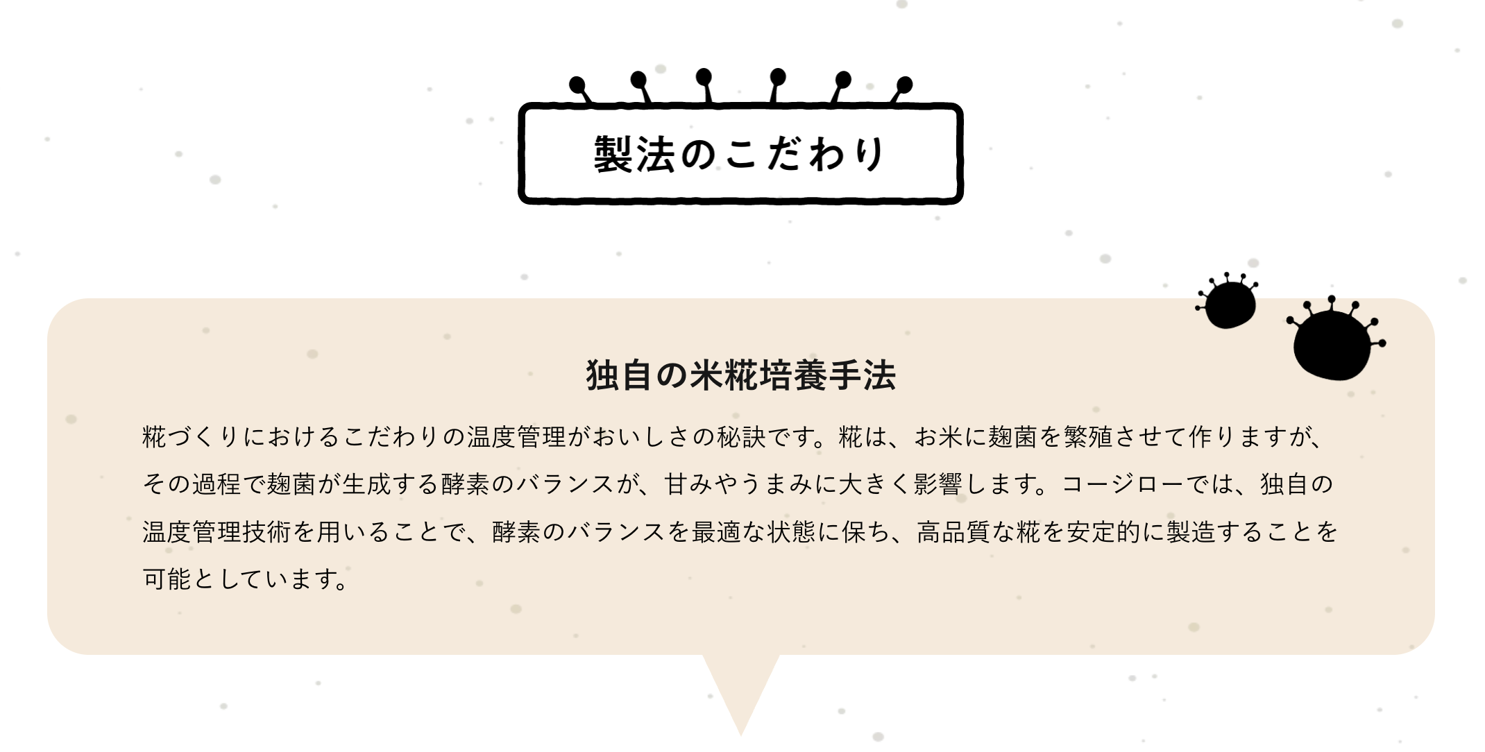 製法のこだわり
独自の米糀培養手法
糀づくりにおけるこだわりの温度管理がおいしさの秘訣です。糀は、お米に麹菌を繁殖させて作りますが、その過程で麹菌が生成する酵素のバランスが、甘みやうまみに大きく影響します。コージローでは、独自の温度管理技術を用いることで、酵素のバランスを最適な状態に保ち、高品質な糀を安定的に製造することを可能としています。